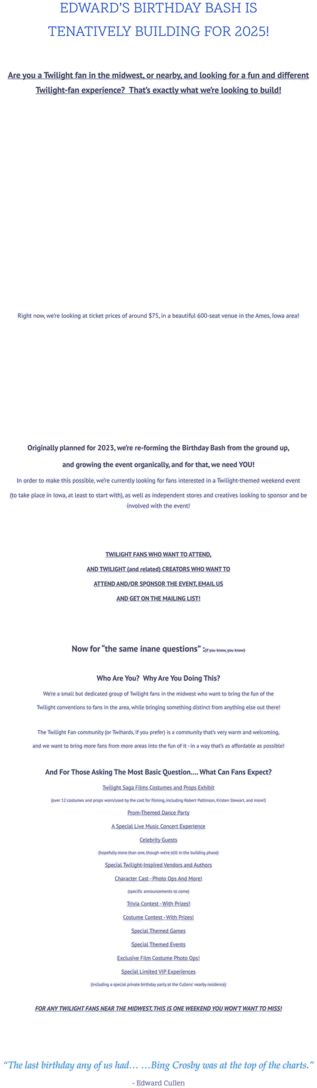 EDWARD’S BIRTHDAY BASH IS  TENATIVELY BUILDING FOR 2025!  Are you a Twilight fan in the midwest, or nearby, and looking for a fun and different Twilight-fan experience?  That’s exactly what we’re looking to build!      Right now, we’re looking at ticket prices of around $75, in a beautiful 600-seat venue in the Ames, Iowa area!       Originally planned for 2023, we’re re-forming the Birthday Bash from the ground up,  and growing the event organically, and for that, we need YOU!   In order to make this possible, we’re currently looking for fans interested in a Twilight-themed weekend event  (to take place in Iowa, at least to start with), as well as independent stores and creatives looking to sponsor and be involved with the event!    TWILIGHT FANS WHO WANT TO ATTEND,  AND TWILIGHT (and related) CREATORS WHO WANT TO  ATTEND AND/OR SPONSOR THE EVENT, EMAIL US  AND GET ON THE MAILING LIST!    Now for “the same inane questions” :(if you know, you know)  Who Are You?  Why Are You Doing This? We’re a small but dedicated group of Twilight fans in the midwest who want to bring the fun of the  Twilight conventions to fans in the area, while bringing something distinct from anything else out there!  The Twilight Fan community (or Twihards, if you prefer) is a community that’s very warm and welcoming, and we want to bring more fans from more areas into the fun of it - in a way that’s as affordable as possible!  And For Those Asking The Most Basic Question…. What Can Fans Expect? Twilight Saga Films Costumes and Props Exhibit  (over 12 costumes and props worn/used by the cast for filming, including Robert Pattinson, Kristen Stewart, and more!) Prom-Themed Dance Party A Special Live Music Concert Experience Celebrity Guests (hopefully more than one, though we’re still in the building phase) Special Twilight-Inspired Vendors and Authors Character Cast - Photo Ops And More! (specific announcements to come) Trivia Contest - With Prizes! Costume Contest - With Prizes! Special Themed Games Special Themed Events Exclusive Film Costume Photo Ops! Special Limited VIP Experiences (including a special private birthday party at the Cullens’ nearby residence)  FOR ANY TWILIGHT FANS NEAR THE MIDWEST, THIS IS ONE WEEKEND YOU WON’T WANT TO MISS!    “The last birthday any of us had… …Bing Crosby was at the top of the charts.”  - Edward Cullen