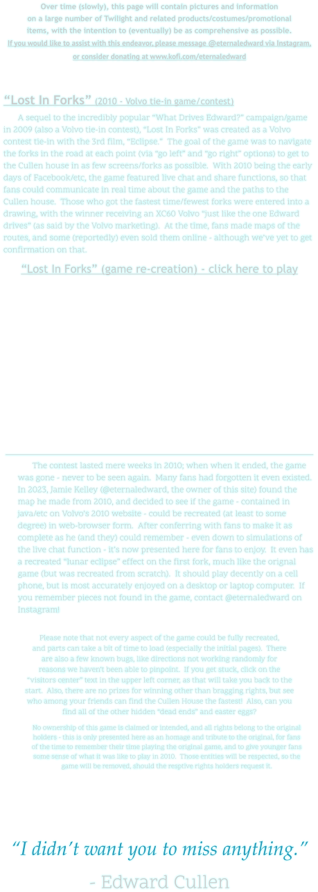 Over time (slowly), this page will contain pictures and information on a large number of Twilight and related products/costumes/promotional items, with the intention to (eventually) be as comprehensive as possible. If you would like to assist with this endeavor, please message @eternaledward via Instagram, or consider donating at www.kofi.com/eternaledward    “Lost In Forks” (2010 - Volvo tie-in game/contest) A sequel to the incredibly popular “What Drives Edward?” campaign/game in 2009 (also a Volvo tie-in contest), “Lost In Forks” was created as a Volvo contest tie-in with the 3rd film, “Eclipse.”  The goal of the game was to navigate the forks in the road at each point (via “go left” and “go right” options) to get to the Cullen house in as few screens/forks as possible.  With 2010 being the early days of Facebook/etc, the game featured live chat and share functions, so that fans could communicate in real time about the game and the paths to the Cullen house.  Those who got the fastest time/fewest forks were entered into a drawing, with the winner receiving an XC60 Volvo “just like the one Edward drives” (as said by the Volvo marketing).  At the time, fans made maps of the routes, and some (reportedly) even sold them online - although we’ve yet to get confirmation on that. “Lost In Forks” (game re-creation) - click here to play   The contest lasted mere weeks in 2010; when when it ended, the game was gone - never to be seen again.  Many fans had forgotten it even existed.  In 2023, Jamie Kelley (@eternaledward, the owner of this site) found the map he made from 2010, and decided to see if the game - contained in java/etc on Volvo’s 2010 website - could be recreated (at least to some degree) in web-browser form.  After conferring with fans to make it as complete as he (and they) could remember - even down to simulations of the live chat function - it’s now presented here for fans to enjoy.  It even has a recreated “lunar eclipse” effect on the first fork, much like the orignal game (but was recreated from scratch).  It should play decently on a cell phone, but is most accurately enjoyed on a desktop or laptop computer.  If you remember pieces not found in the game, contact @eternaledward on Instagram!  Please note that not every aspect of the game could be fully recreated, and parts can take a bit of time to load (especially the initial pages).  There are also a few known bugs, like directions not working randomly for reasons we haven’t been able to pinpoint.  If you get stuck, click on the “visitors center” text in the upper left corner, as that will take you back to the start.  Also, there are no prizes for winning other than bragging rights, but see who among your friends can find the Cullen House the fastest!  Also, can you find all of the other hidden “dead ends” and easter eggs? No ownership of this game is claimed or intended, and all rights belong to the original holders - this is only presented here as an homage and tribute to the original, for fans of the time to remember their time playing the original game, and to give younger fans some sense of what it was like to play in 2010.  Those entities will be respected, so the game will be removed, should the resptive rights holders request it.      “I didn’t want you to miss anything.”  - Edward Cullen