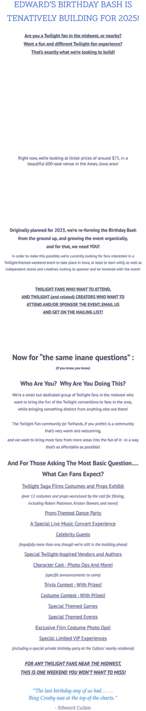 EDWARD’S BIRTHDAY BASH IS  TENATIVELY BUILDING FOR 2025!  Are you a Twilight fan in the midwest, or nearby?Want a fun and different Twilight-fan experience? That’s exactly what we’re looking to build!      Right now, we’re looking at ticket prices of around $75, in a beautiful 600-seat venue in the Ames, Iowa area!       Originally planned for 2023, we’re re-forming the Birthday Bash from the ground up, and growing the event organically, and for that, we need YOU!   In order to make this possible, we’re currently looking for fans interested in a Twilight-themed weekend event to take place in Iowa, at least to start with), as well as independent stores and creatives looking to sponsor and be involved with the event!   TWILIGHT FANS WHO WANT TO ATTEND, AND TWILIGHT (and related) CREATORS WHO WANT TO ATTEND AND/OR SPONSOR THE EVENT, EMAIL US AND GET ON THE MAILING LIST!       Now for “the same inane questions” :  (if you know, you know)  Who Are You?  Why Are You Doing This? We’re a small but dedicated group of Twilight fans in the midwest who want to bring the fun of the Twilight conventions to fans in the area, while bringing something distinct from anything else out there!  The Twilight Fan community (or Twihards, if you prefer) is a community that’s very warm and welcoming, and we want to bring more fans from more areas into the fun of it - in a way that’s as affordable as possible!  And For Those Asking The Most Basic Question…. What Can Fans Expect? Twilight Saga Films Costumes and Props Exhibit  (over 12 costumes and props worn/used by the cast for filming, including Robert Pattinson, Kristen Stewart, and more!) Prom-Themed Dance Party A Special Live Music Concert Experience Celebrity Guests (hopefully more than one, though we’re still in the building phase) Special Twilight-Inspired Vendors and Authors Character Cast - Photo Ops And More! (specific announcements to come) Trivia Contest - With Prizes! Costume Contest - With Prizes! Special Themed Games Special Themed Events Exclusive Film Costume Photo Ops! Special Limited VIP Experiences (including a special private birthday party at the Cullens’ nearby residence)  FOR ANY TWILIGHT FANS NEAR THE MIDWEST, THIS IS ONE WEEKEND YOU WON’T WANT TO MISS!  “The last birthday any of us had… …Bing Crosby was at the top of the charts.”  - Edward Cullen