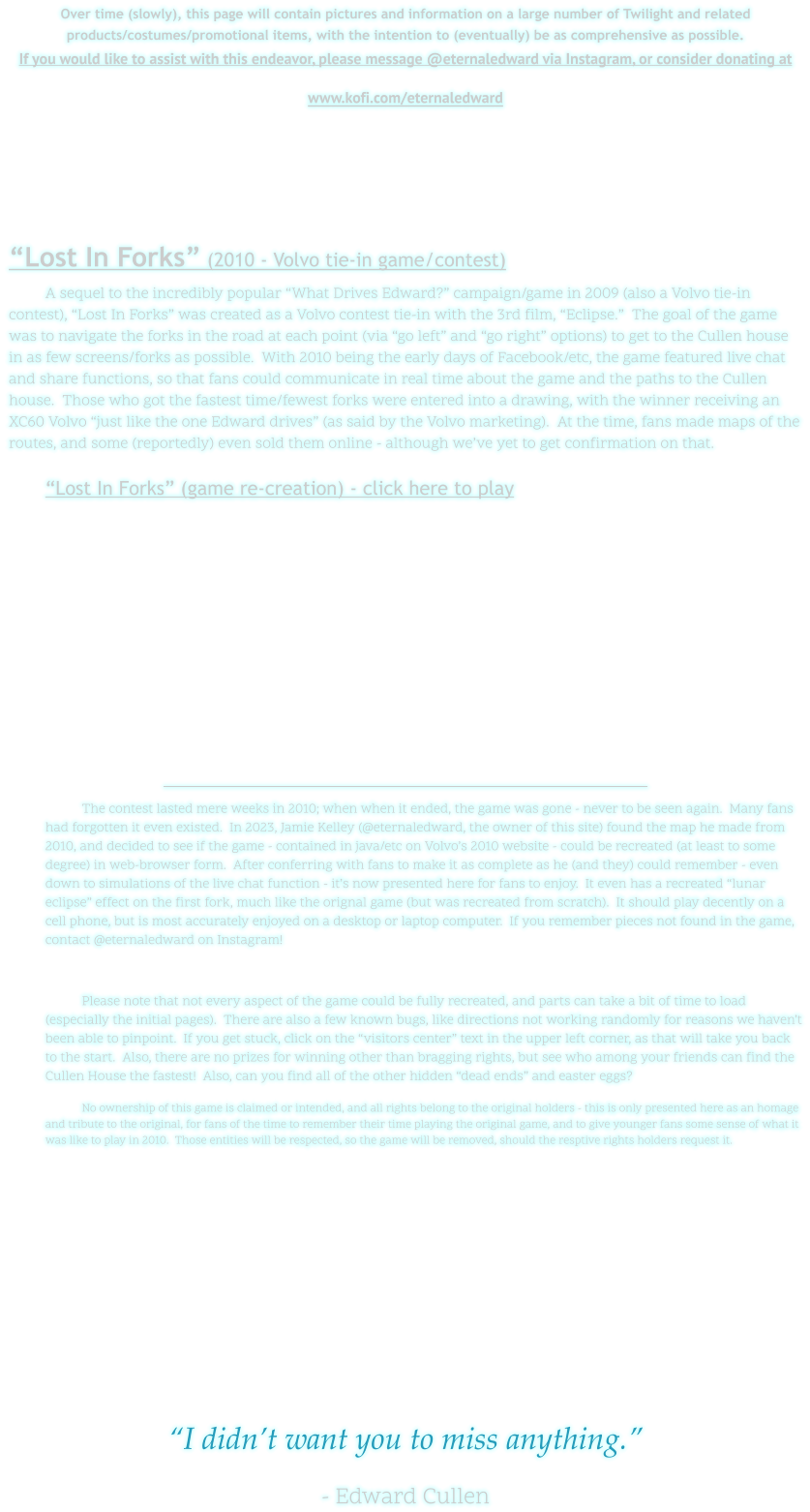 Over time (slowly), this page will contain pictures and information on a large number of Twilight and related products/costumes/promotional items, with the intention to (eventually) be as comprehensive as possible. If you would like to assist with this endeavor, please message @eternaledward via Instagram, or consider donating at www.kofi.com/eternaledward      “Lost In Forks” (2010 - Volvo tie-in game/contest) A sequel to the incredibly popular “What Drives Edward?” campaign/game in 2009 (also a Volvo tie-in contest), “Lost In Forks” was created as a Volvo contest tie-in with the 3rd film, “Eclipse.”  The goal of the game was to navigate the forks in the road at each point (via “go left” and “go right” options) to get to the Cullen house in as few screens/forks as possible.  With 2010 being the early days of Facebook/etc, the game featured live chat and share functions, so that fans could communicate in real time about the game and the paths to the Cullen house.  Those who got the fastest time/fewest forks were entered into a drawing, with the winner receiving an XC60 Volvo “just like the one Edward drives” (as said by the Volvo marketing).  At the time, fans made maps of the routes, and some (reportedly) even sold them online - although we’ve yet to get confirmation on that. 	“Lost In Forks” (game re-creation) - click here to play   The contest lasted mere weeks in 2010; when when it ended, the game was gone - never to be seen again.  Many fans had forgotten it even existed.  In 2023, Jamie Kelley (@eternaledward, the owner of this site) found the map he made from 2010, and decided to see if the game - contained in java/etc on Volvo’s 2010 website - could be recreated (at least to some degree) in web-browser form.  After conferring with fans to make it as complete as he (and they) could remember - even down to simulations of the live chat function - it’s now presented here for fans to enjoy.  It even has a recreated “lunar eclipse” effect on the first fork, much like the orignal game (but was recreated from scratch).  It should play decently on a cell phone, but is most accurately enjoyed on a desktop or laptop computer.  If you remember pieces not found in the game, contact @eternaledward on Instagram!  Please note that not every aspect of the game could be fully recreated, and parts can take a bit of time to load (especially the initial pages).  There are also a few known bugs, like directions not working randomly for reasons we haven’t been able to pinpoint.  If you get stuck, click on the “visitors center” text in the upper left corner, as that will take you back to the start.  Also, there are no prizes for winning other than bragging rights, but see who among your friends can find the Cullen House the fastest!  Also, can you find all of the other hidden “dead ends” and easter eggs? No ownership of this game is claimed or intended, and all rights belong to the original holders - this is only presented here as an homage and tribute to the original, for fans of the time to remember their time playing the original game, and to give younger fans some sense of what it was like to play in 2010.  Those entities will be respected, so the game will be removed, should the resptive rights holders request it.         “I didn’t want you to miss anything.”  - Edward Cullen